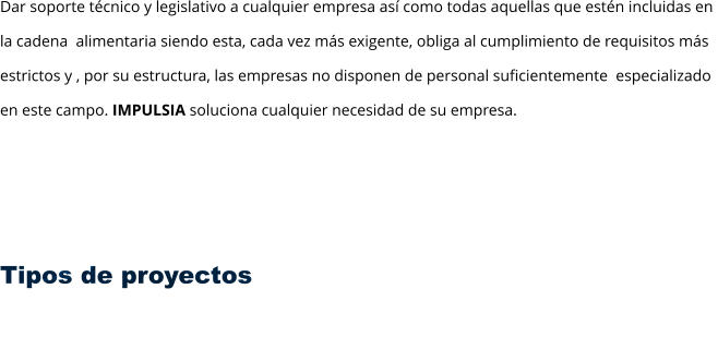 Dar soporte técnico y legislativo a cualquier empresa así como todas aquellas que estén incluidas en  la cadena  alimentaria siendo esta, cada vez más exigente, obliga al cumplimiento de requisitos más  estrictos y , por su estructura, las empresas no disponen de personal suficientemente  especializado  en este campo. IMPULSIA soluciona cualquier necesidad de su empresa.      Tipos de proyectos