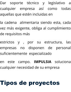 Dar soporte técnico y legislativo a cualquier empresa así como todas aquellas que estén incluidas en  la cadena  alimentaria siendo esta, cada vez más exigente, obliga al cumplimiento de requisitos más  estrictos y , por su estructura, las empresas no disponen de personal suficientemente  especializado  en este campo. IMPULSIA soluciona cualquier necesidad de su empresa  Tipos de proyectos