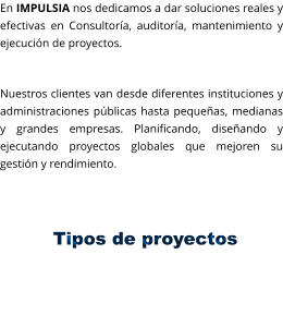 En IMPULSIA nos dedicamos a dar soluciones reales y efectivas en Consultoría, auditoría, mantenimiento y ejecución de proyectos.  Nuestros clientes van desde diferentes instituciones y administraciones públicas hasta pequeñas, medianas y grandes empresas. Planificando, diseñando y ejecutando proyectos globales que mejoren su gestión y rendimiento.            Tipos de proyectos